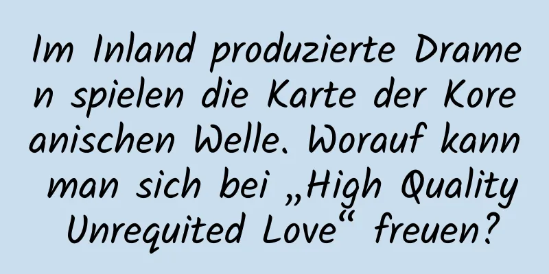Im Inland produzierte Dramen spielen die Karte der Koreanischen Welle. Worauf kann man sich bei „High Quality Unrequited Love“ freuen?