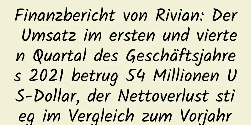Finanzbericht von Rivian: Der Umsatz im ersten und vierten Quartal des Geschäftsjahres 2021 betrug 54 Millionen US-Dollar, der Nettoverlust stieg im Vergleich zum Vorjahr