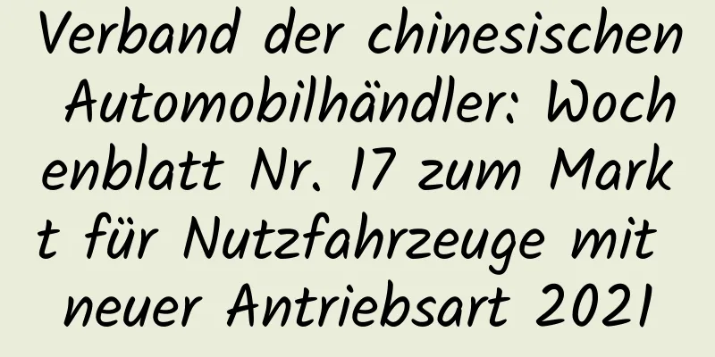 Verband der chinesischen Automobilhändler: Wochenblatt Nr. 17 zum Markt für Nutzfahrzeuge mit neuer Antriebsart 2021