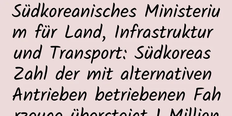 Südkoreanisches Ministerium für Land, Infrastruktur und Transport: Südkoreas Zahl der mit alternativen Antrieben betriebenen Fahrzeuge übersteigt 1 Million