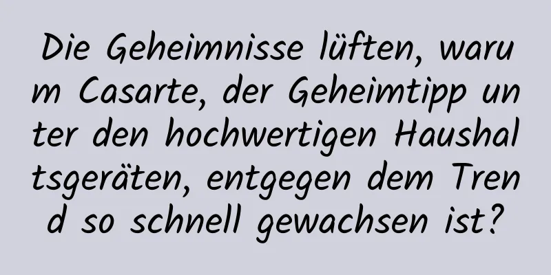 Die Geheimnisse lüften, warum Casarte, der Geheimtipp unter den hochwertigen Haushaltsgeräten, entgegen dem Trend so schnell gewachsen ist?