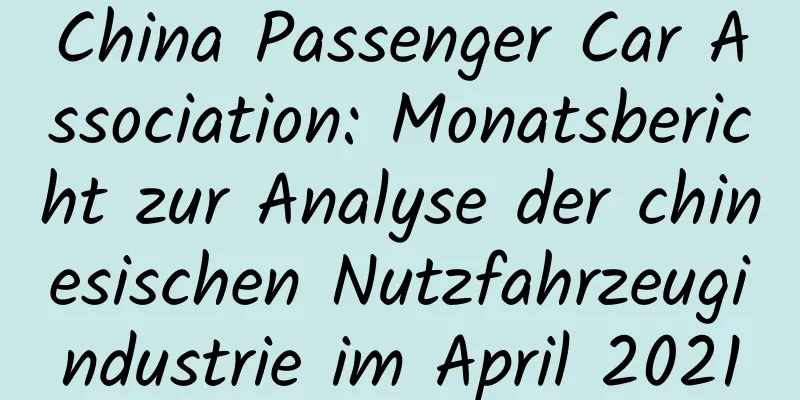 China Passenger Car Association: Monatsbericht zur Analyse der chinesischen Nutzfahrzeugindustrie im April 2021