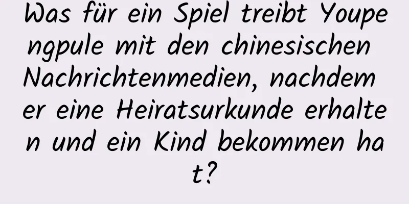 Was für ein Spiel treibt Youpengpule mit den chinesischen Nachrichtenmedien, nachdem er eine Heiratsurkunde erhalten und ein Kind bekommen hat?