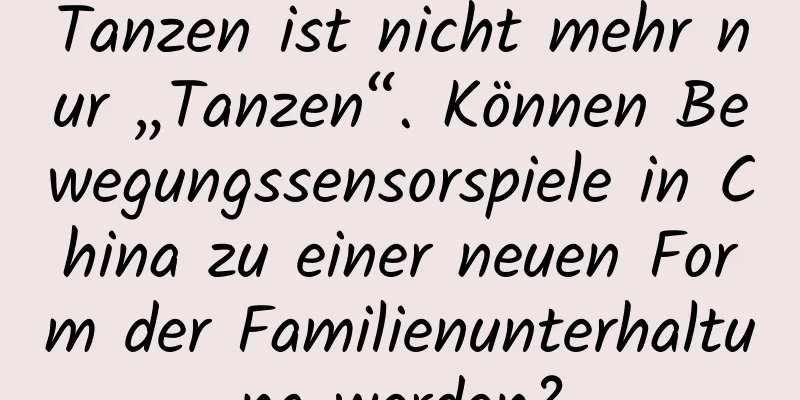 Tanzen ist nicht mehr nur „Tanzen“. Können Bewegungssensorspiele in China zu einer neuen Form der Familienunterhaltung werden?