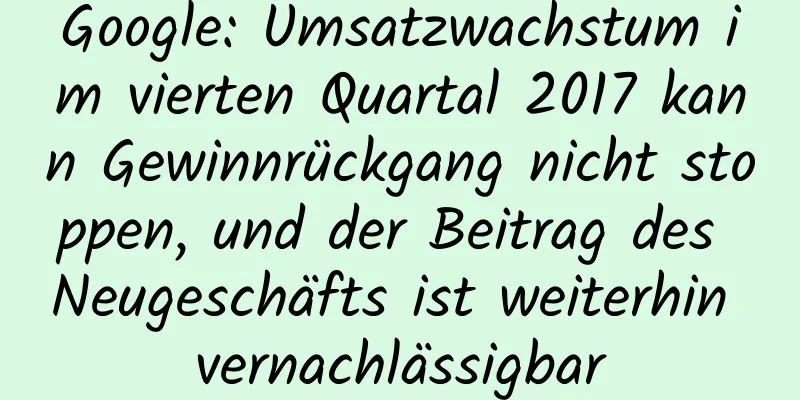Google: Umsatzwachstum im vierten Quartal 2017 kann Gewinnrückgang nicht stoppen, und der Beitrag des Neugeschäfts ist weiterhin vernachlässigbar