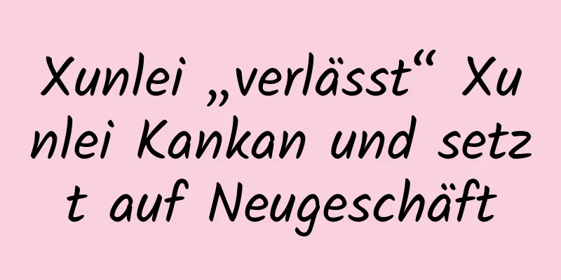 Xunlei „verlässt“ Xunlei Kankan und setzt auf Neugeschäft