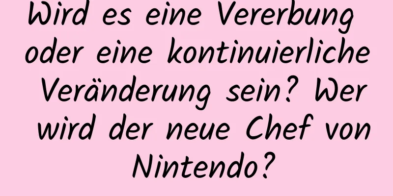 Wird es eine Vererbung oder eine kontinuierliche Veränderung sein? Wer wird der neue Chef von Nintendo?