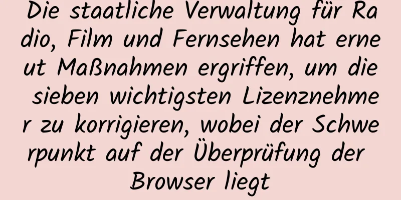 Die staatliche Verwaltung für Radio, Film und Fernsehen hat erneut Maßnahmen ergriffen, um die sieben wichtigsten Lizenznehmer zu korrigieren, wobei der Schwerpunkt auf der Überprüfung der Browser liegt