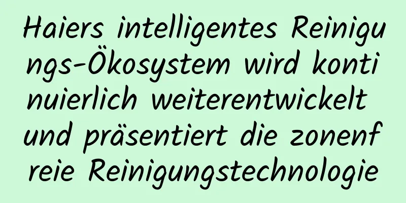 Haiers intelligentes Reinigungs-Ökosystem wird kontinuierlich weiterentwickelt und präsentiert die zonenfreie Reinigungstechnologie