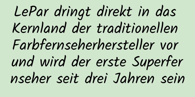 LePar dringt direkt in das Kernland der traditionellen Farbfernseherhersteller vor und wird der erste Superfernseher seit drei Jahren sein