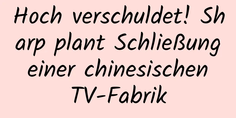 Hoch verschuldet! Sharp plant Schließung einer chinesischen TV-Fabrik