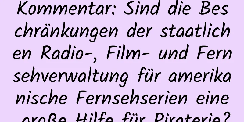 Kommentar: Sind die Beschränkungen der staatlichen Radio-, Film- und Fernsehverwaltung für amerikanische Fernsehserien eine große Hilfe für Piraterie?