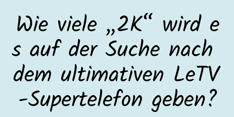Wie viele „2K“ wird es auf der Suche nach dem ultimativen LeTV-Supertelefon geben?