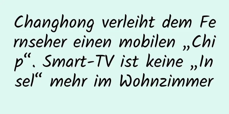 Changhong verleiht dem Fernseher einen mobilen „Chip“. Smart-TV ist keine „Insel“ mehr im Wohnzimmer