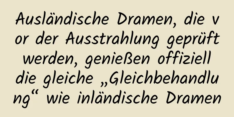 Ausländische Dramen, die vor der Ausstrahlung geprüft werden, genießen offiziell die gleiche „Gleichbehandlung“ wie inländische Dramen