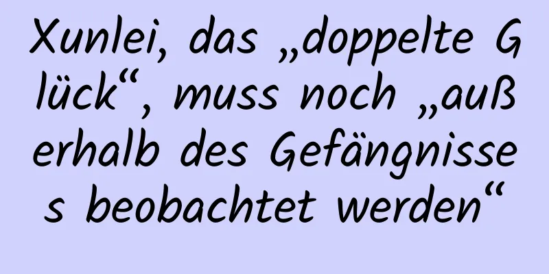 Xunlei, das „doppelte Glück“, muss noch „außerhalb des Gefängnisses beobachtet werden“