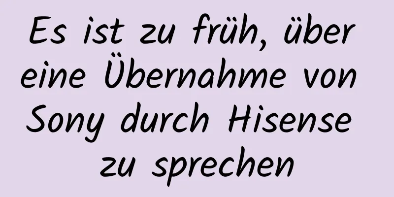 Es ist zu früh, über eine Übernahme von Sony durch Hisense zu sprechen