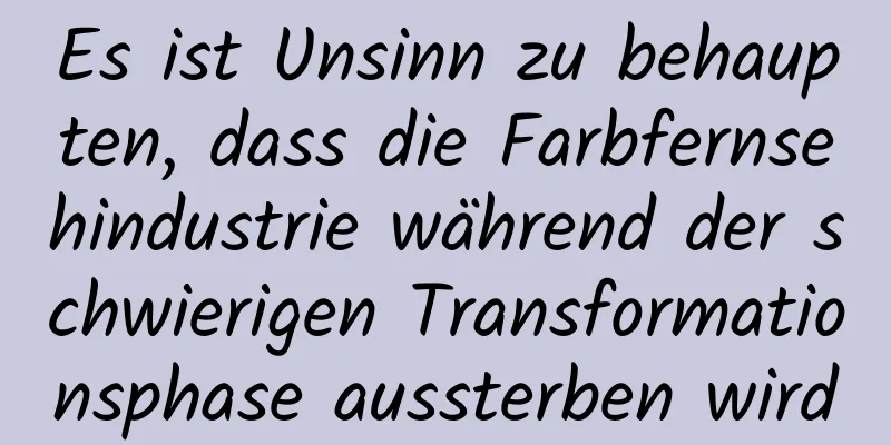 Es ist Unsinn zu behaupten, dass die Farbfernsehindustrie während der schwierigen Transformationsphase aussterben wird