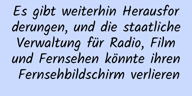Es gibt weiterhin Herausforderungen, und die staatliche Verwaltung für Radio, Film und Fernsehen könnte ihren Fernsehbildschirm verlieren