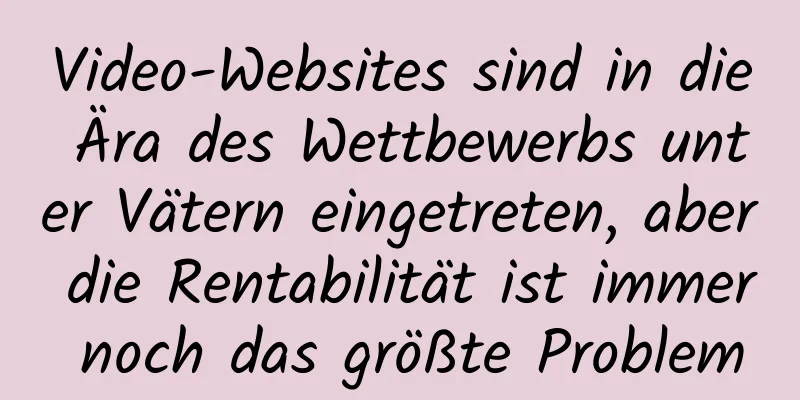 Video-Websites sind in die Ära des Wettbewerbs unter Vätern eingetreten, aber die Rentabilität ist immer noch das größte Problem