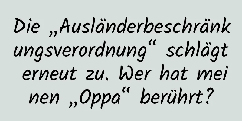 Die „Ausländerbeschränkungsverordnung“ schlägt erneut zu. Wer hat meinen „Oppa“ berührt?
