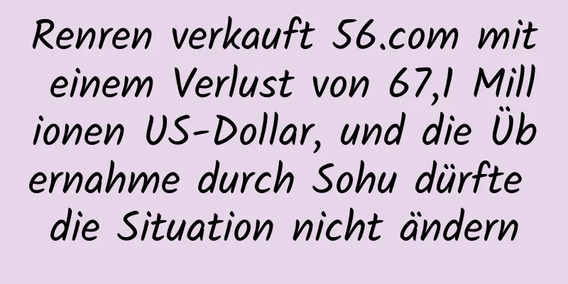 Renren verkauft 56.com mit einem Verlust von 67,1 Millionen US-Dollar, und die Übernahme durch Sohu dürfte die Situation nicht ändern