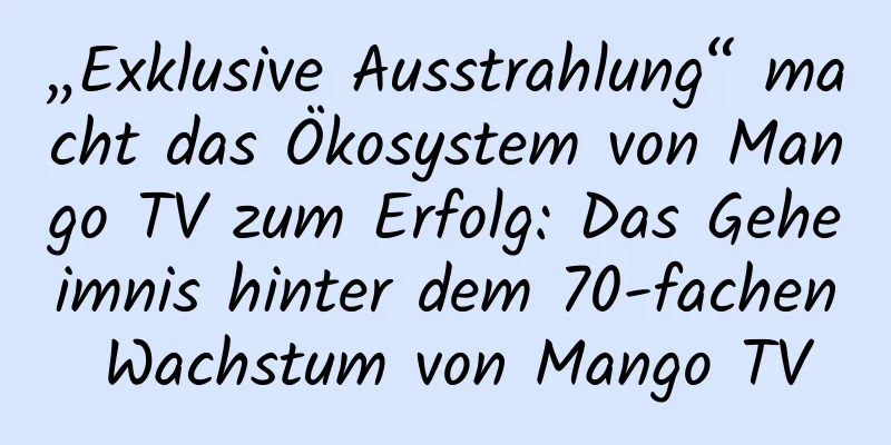 „Exklusive Ausstrahlung“ macht das Ökosystem von Mango TV zum Erfolg: Das Geheimnis hinter dem 70-fachen Wachstum von Mango TV