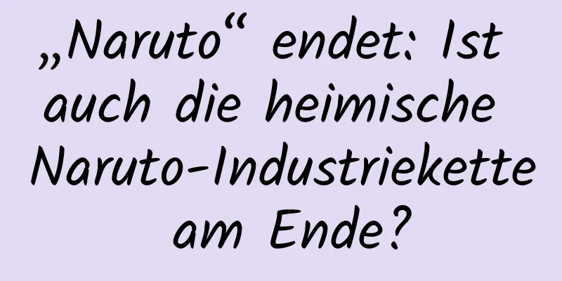 „Naruto“ endet: Ist auch die heimische Naruto-Industriekette am Ende?
