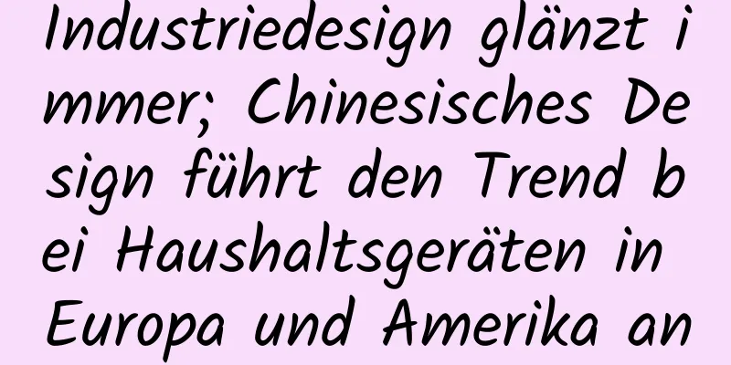 Industriedesign glänzt immer; Chinesisches Design führt den Trend bei Haushaltsgeräten in Europa und Amerika an