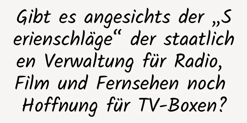 Gibt es angesichts der „Serienschläge“ der staatlichen Verwaltung für Radio, Film und Fernsehen noch Hoffnung für TV-Boxen?