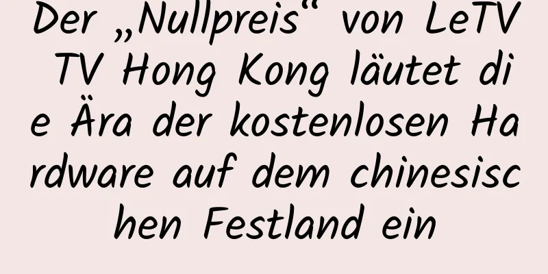 Der „Nullpreis“ von LeTV TV Hong Kong läutet die Ära der kostenlosen Hardware auf dem chinesischen Festland ein
