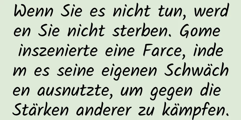 Wenn Sie es nicht tun, werden Sie nicht sterben. Gome inszenierte eine Farce, indem es seine eigenen Schwächen ausnutzte, um gegen die Stärken anderer zu kämpfen.