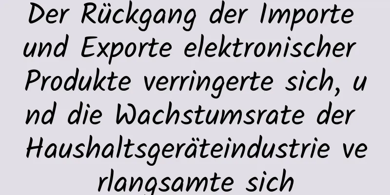 Der Rückgang der Importe und Exporte elektronischer Produkte verringerte sich, und die Wachstumsrate der Haushaltsgeräteindustrie verlangsamte sich