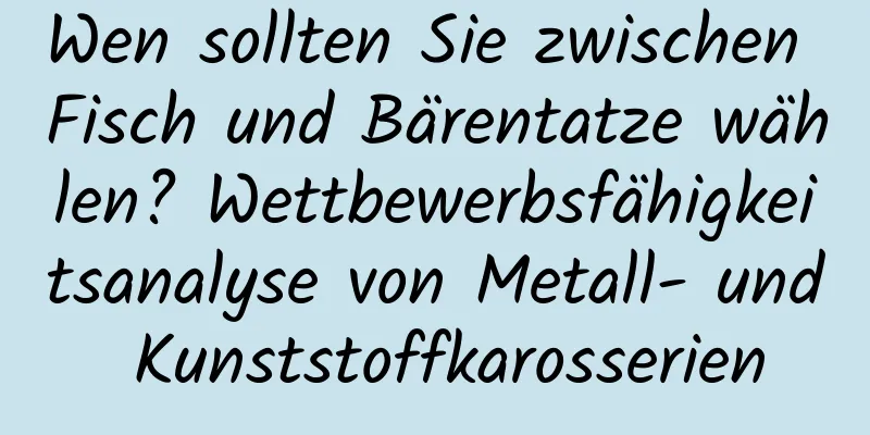 Wen sollten Sie zwischen Fisch und Bärentatze wählen? Wettbewerbsfähigkeitsanalyse von Metall- und Kunststoffkarosserien