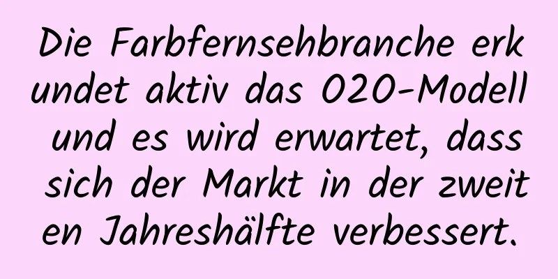 Die Farbfernsehbranche erkundet aktiv das O2O-Modell und es wird erwartet, dass sich der Markt in der zweiten Jahreshälfte verbessert.
