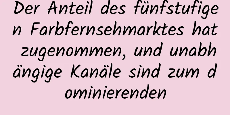 Der Anteil des fünfstufigen Farbfernsehmarktes hat zugenommen, und unabhängige Kanäle sind zum dominierenden