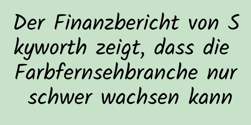 Der Finanzbericht von Skyworth zeigt, dass die Farbfernsehbranche nur schwer wachsen kann