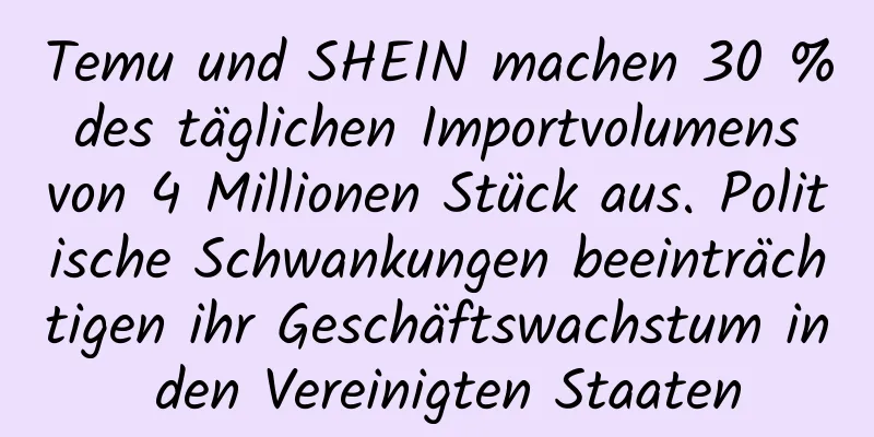 Temu und SHEIN machen 30 % des täglichen Importvolumens von 4 Millionen Stück aus. Politische Schwankungen beeinträchtigen ihr Geschäftswachstum in den Vereinigten Staaten