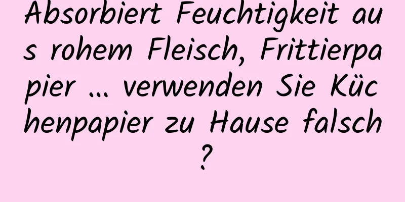 Absorbiert Feuchtigkeit aus rohem Fleisch, Frittierpapier … verwenden Sie Küchenpapier zu Hause falsch?