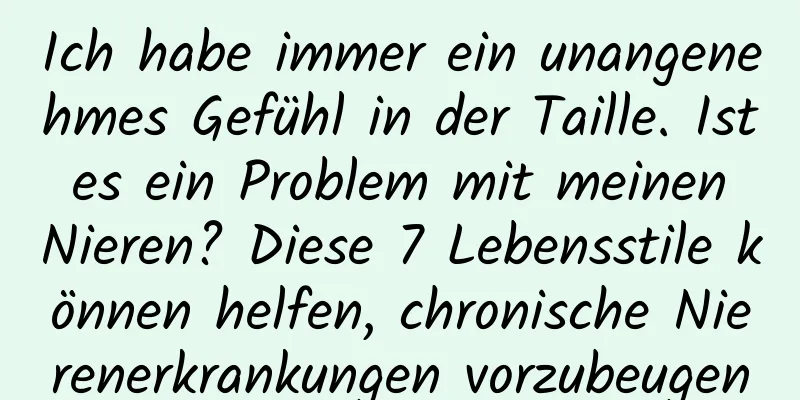 Ich habe immer ein unangenehmes Gefühl in der Taille. Ist es ein Problem mit meinen Nieren? Diese 7 Lebensstile können helfen, chronische Nierenerkrankungen vorzubeugen