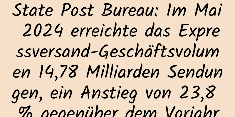 State Post Bureau: Im Mai 2024 erreichte das Expressversand-Geschäftsvolumen 14,78 Milliarden Sendungen, ein Anstieg von 23,8 % gegenüber dem Vorjahr