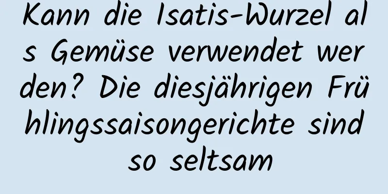 Kann die Isatis-Wurzel als Gemüse verwendet werden? Die diesjährigen Frühlingssaisongerichte sind so seltsam