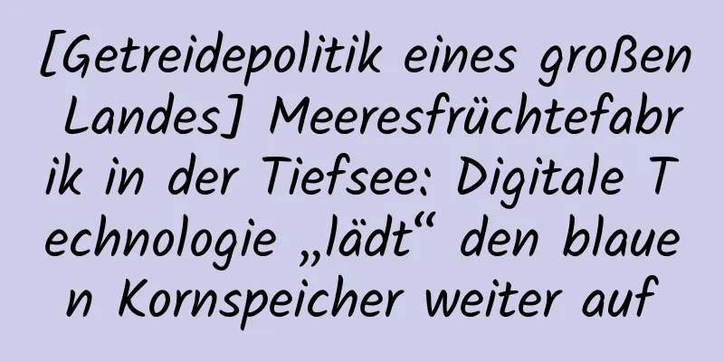 [Getreidepolitik eines großen Landes] Meeresfrüchtefabrik in der Tiefsee: Digitale Technologie „lädt“ den blauen Kornspeicher weiter auf