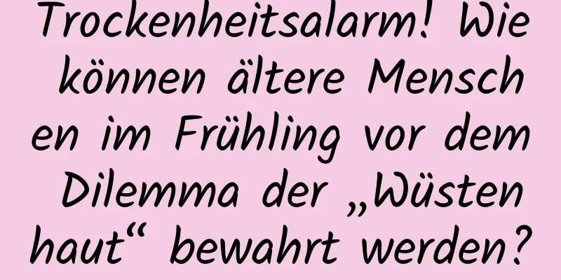 Trockenheitsalarm! Wie können ältere Menschen im Frühling vor dem Dilemma der „Wüstenhaut“ bewahrt werden?