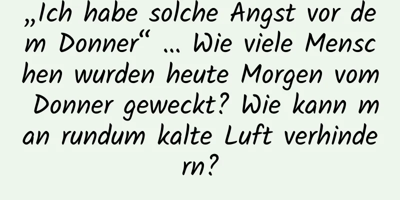 „Ich habe solche Angst vor dem Donner“ … Wie viele Menschen wurden heute Morgen vom Donner geweckt? Wie kann man rundum kalte Luft verhindern?