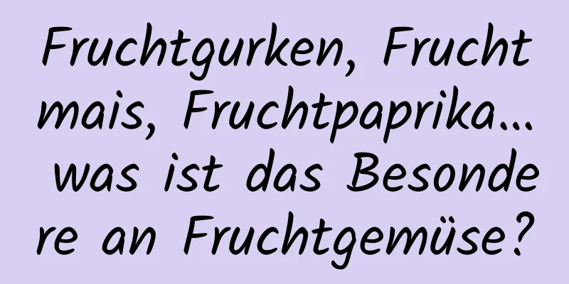 Fruchtgurken, Fruchtmais, Fruchtpaprika… was ist das Besondere an Fruchtgemüse?