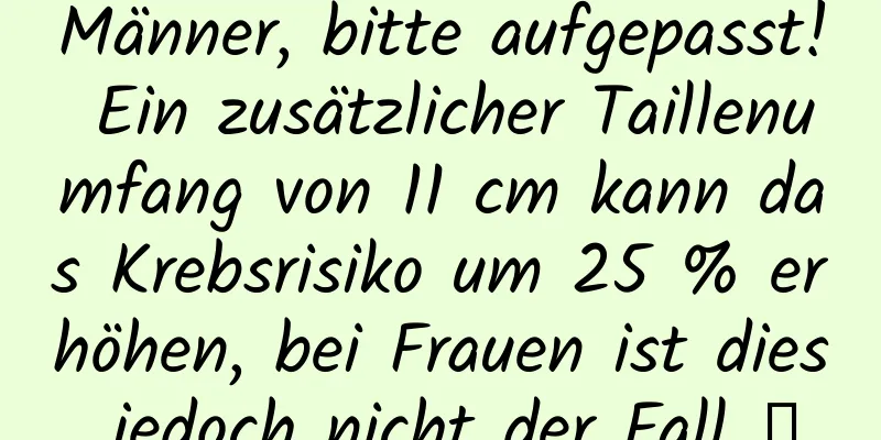 Männer, bitte aufgepasst! Ein zusätzlicher Taillenumfang von 11 cm kann das Krebsrisiko um 25 % erhöhen, bei Frauen ist dies jedoch nicht der Fall →