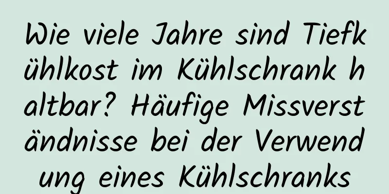 Wie viele Jahre sind Tiefkühlkost im Kühlschrank haltbar? Häufige Missverständnisse bei der Verwendung eines Kühlschranks
