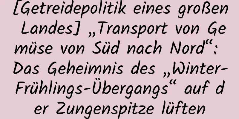 [Getreidepolitik eines großen Landes] „Transport von Gemüse von Süd nach Nord“: Das Geheimnis des „Winter-Frühlings-Übergangs“ auf der Zungenspitze lüften