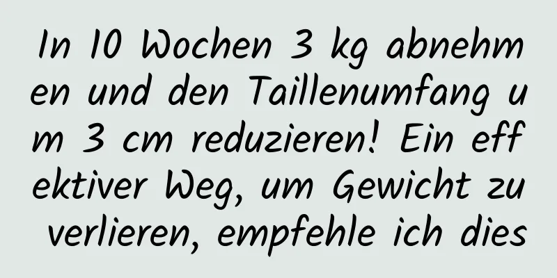 In 10 Wochen 3 kg abnehmen und den Taillenumfang um 3 cm reduzieren! Ein effektiver Weg, um Gewicht zu verlieren, empfehle ich dies